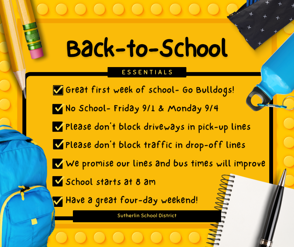 What a great first week of classes! Our attendance numbers are up. We are so happy to welcome our returning and new students into the buildings. Our bus routines improved daily, and we will be up to speed by the end of next week. We appreciate your patience and understanding. Our community members who live around the schools would like us to remind parents not to block driveways and avoid stalling traffic if at all possible. They have things to do, and it is challenging when they can't leave their houses.   We have a long four-day weekend ahead of us, with no school on Friday, 9/1 & Monday, 9/4. We will see everyone on Tuesday, September 5th.